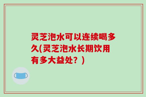 灵芝泡水可以连续喝多久(灵芝泡水长期饮用有多大益处？)