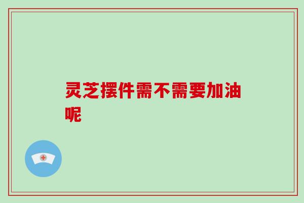 灵芝摆件需不需要加油呢 灵芝摆件需不需要加油呢