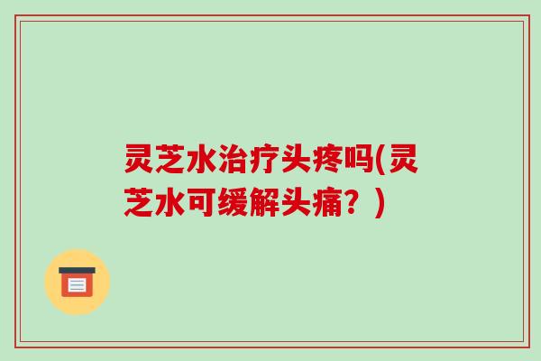 灵芝水头疼吗(灵芝水可缓解头痛?) 灵芝水头疼吗(灵芝水可缓解头痛?)