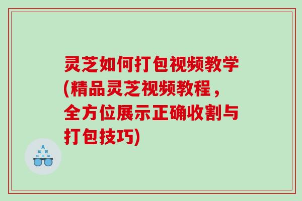 灵芝如何打包视频教学(精品灵芝视频教程,全方位展示正确收割与打包技巧) 灵芝如何打包视频教学(精品灵芝视频教程,全方位展示正确收割与打包技巧)