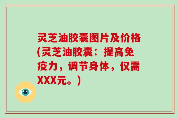 灵芝油胶囊图片及价格(灵芝油胶囊：提高免疫力，调节身体，仅需XXX元。)