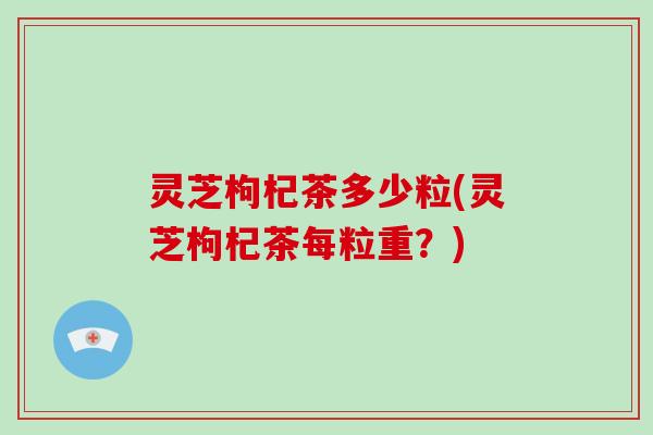 灵芝枸杞茶多少粒(灵芝枸杞茶每粒重?) 灵芝枸杞茶多少粒(灵芝枸杞茶每粒重?)