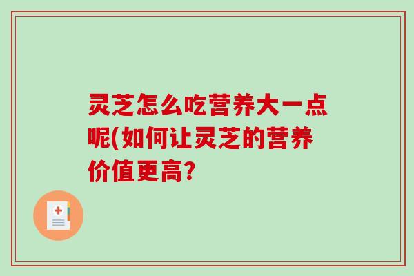 灵芝怎么吃营养大一点呢(如何让灵芝的营养价值更高? 灵芝怎么吃营养大一点呢(如何让灵芝的营养价值更高?