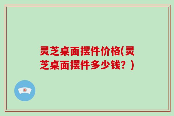 灵芝桌面摆件价格(灵芝桌面摆件多少钱?) 灵芝桌面摆件价格(灵芝桌面摆件多少钱?)