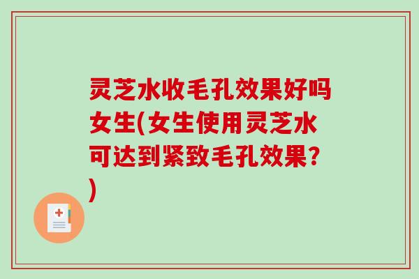 灵芝水收毛孔效果好吗女生(女生使用灵芝水可达到紧致毛孔效果?) 灵芝水收毛孔效果好吗女生(女生使用灵芝水可达到紧致毛孔效果?)