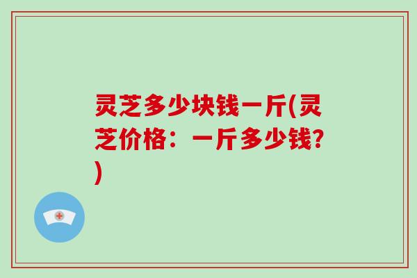 灵芝多少块钱一斤(灵芝价格:一斤多少钱?) 灵芝多少块钱一斤(灵芝价格:一斤多少钱?)