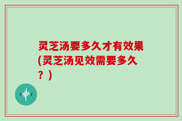 灵芝汤要多久才有效果(灵芝汤见效需要多久？)