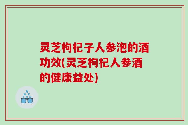 灵芝枸杞子人参泡的酒功效(灵芝枸杞人参酒的健康益处) 灵芝枸杞子人参泡的酒功效(灵芝枸杞人参酒的健康益处)