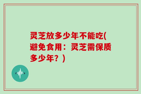 灵芝放多少年不能吃(避免食用:灵芝需保质多少年?) 灵芝放多少年不能吃(避免食用:灵芝需保质多少年?)