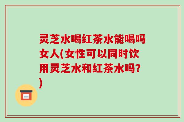 灵芝水喝红茶水能喝吗女人(女性可以同时饮用灵芝水和红茶水吗？)