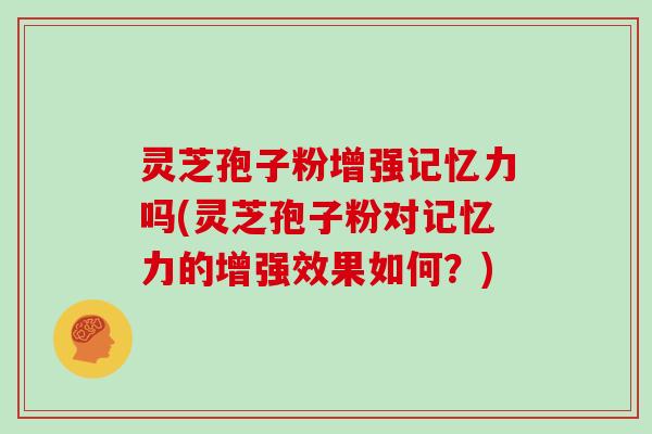 灵芝孢子粉增强记忆力吗(灵芝孢子粉对记忆力的增强效果如何？)