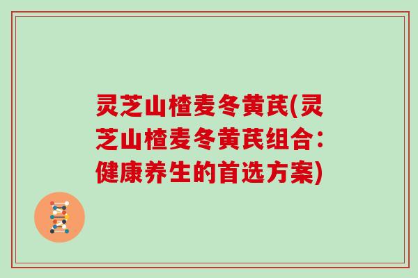 灵芝山楂麦冬黄芪(灵芝山楂麦冬黄芪组合:健康养生的首选方案) 灵芝山楂麦冬黄芪(灵芝山楂麦冬黄芪组合:健康养生的首选方案)