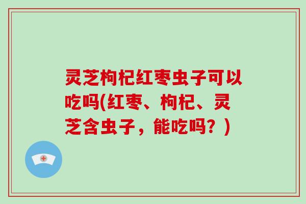灵芝枸杞红枣虫子可以吃吗(红枣、枸杞、灵芝含虫子,能吃吗?) 灵芝枸杞红枣虫子可以吃吗(红枣、枸杞、灵芝含虫子,能吃吗?)