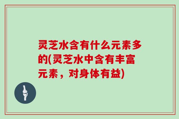 灵芝水含有什么元素多的(灵芝水中含有丰富元素,对身体有益) 灵芝水含有什么元素多的(灵芝水中含有丰富元素,对身体有益)