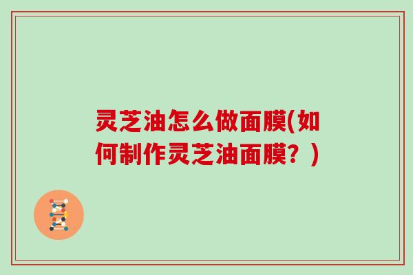 灵芝油怎么做面膜(如何制作灵芝油面膜?) 灵芝油怎么做面膜(如何制作灵芝油面膜?)