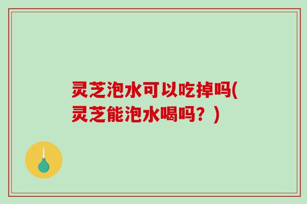 灵芝泡水可以吃掉吗(灵芝能泡水喝吗？)