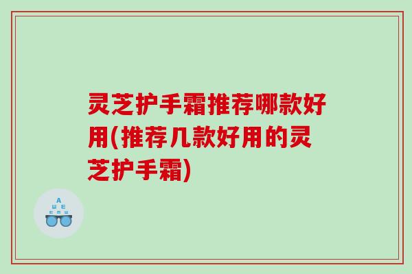灵芝护手霜推荐哪款好用(推荐几款好用的灵芝护手霜) 灵芝护手霜推荐哪款好用(推荐几款好用的灵芝护手霜)