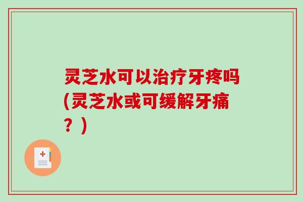 灵芝水可以牙疼吗(灵芝水或可缓解牙痛?) 灵芝水可以牙疼吗(灵芝水或可缓解牙痛?)