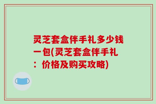 灵芝套盒伴手礼多少钱一包(灵芝套盒伴手礼：价格及购买攻略)