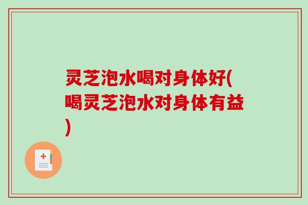 灵芝泡水喝对身体好(喝灵芝泡水对身体有益) 灵芝泡水喝对身体好(喝灵芝泡水对身体有益)