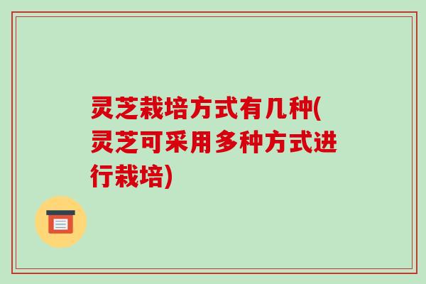 灵芝栽培方式有几种(灵芝可采用多种方式进行栽培) 灵芝栽培方式有几种(灵芝可采用多种方式进行栽培)