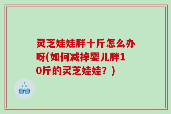 灵芝娃娃胖十斤怎么办呀(如何减掉婴儿胖10斤的灵芝娃娃?) 灵芝娃娃胖十斤怎么办呀(如何减掉婴儿胖10斤的灵芝娃娃?)
