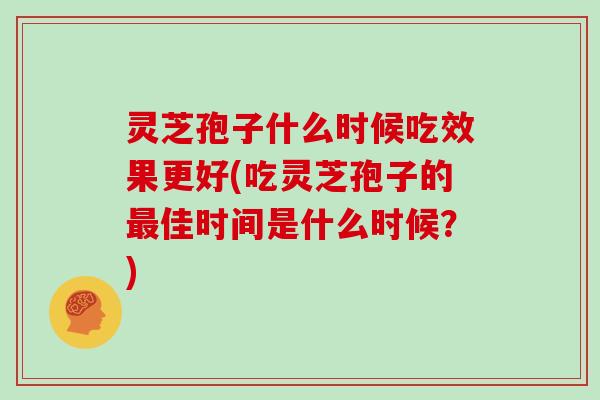 灵芝孢子什么时候吃效果更好(吃灵芝孢子的佳时间是什么时候？)