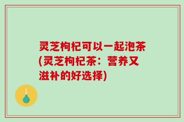 灵芝枸杞可以一起泡茶(灵芝枸杞茶:营养又滋补的好选择) 灵芝枸杞可以一起泡茶(灵芝枸杞茶:营养又滋补的好选择)
