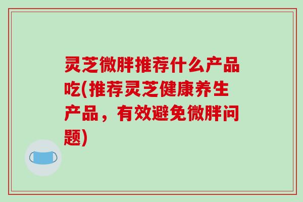 灵芝微胖推荐什么产品吃(推荐灵芝健康养生产品,有效避免微胖问题) 灵芝微胖推荐什么产品吃(推荐灵芝健康养生产品,有效避免微胖问题)