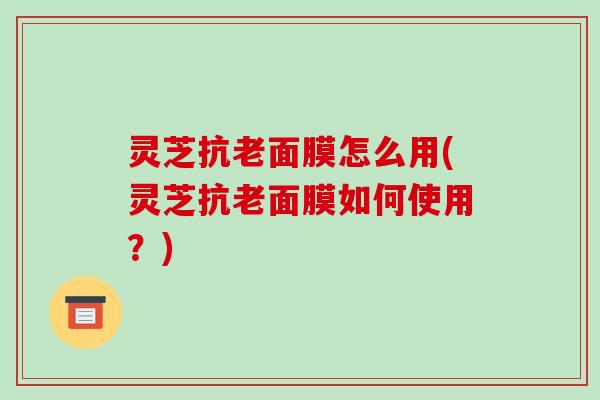灵芝抗老面膜怎么用(灵芝抗老面膜如何使用?) 灵芝抗老面膜怎么用(灵芝抗老面膜如何使用?)