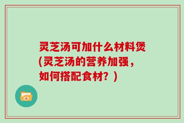 灵芝汤可加什么材料煲(灵芝汤的营养加强,如何搭配食材?) 灵芝汤可加什么材料煲(灵芝汤的营养加强,如何搭配食材?)