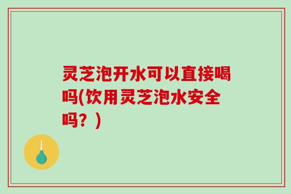 灵芝泡开水可以直接喝吗(饮用灵芝泡水安全吗？)
