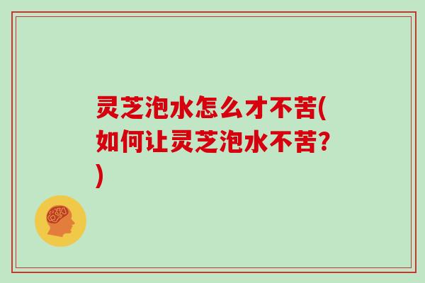 灵芝泡水怎么才不苦(如何让灵芝泡水不苦?) 灵芝泡水怎么才不苦(如何让灵芝泡水不苦?)
