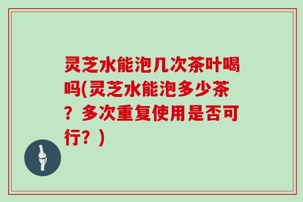 灵芝水能泡几次茶叶喝吗(灵芝水能泡多少茶？多次重复使用是否可行？)