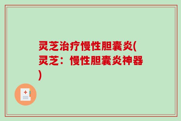 灵芝慢性胆囊炎(灵芝：慢性胆囊炎神器)