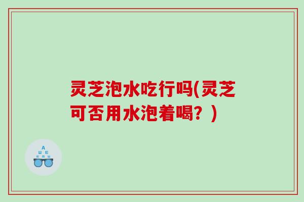 灵芝泡水吃行吗(灵芝可否用水泡着喝?) 灵芝泡水吃行吗(灵芝可否用水泡着喝?)