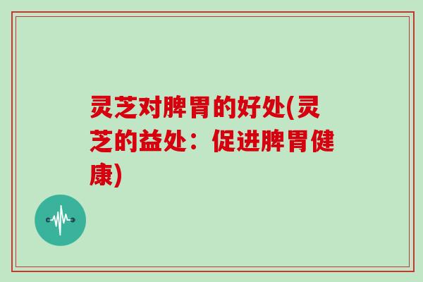 灵芝对脾胃的好处(灵芝的益处:促进脾胃健康) 灵芝对脾胃的好处(灵芝的益处:促进脾胃健康)