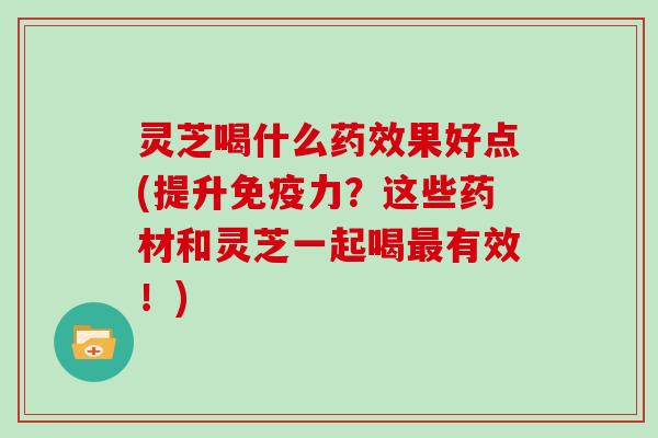 灵芝喝什么果好点(提升免疫力?这些药材和灵芝一起喝有效!) 灵芝喝什么果好点(提升免疫力?这些药材和灵芝一起喝有效!)
