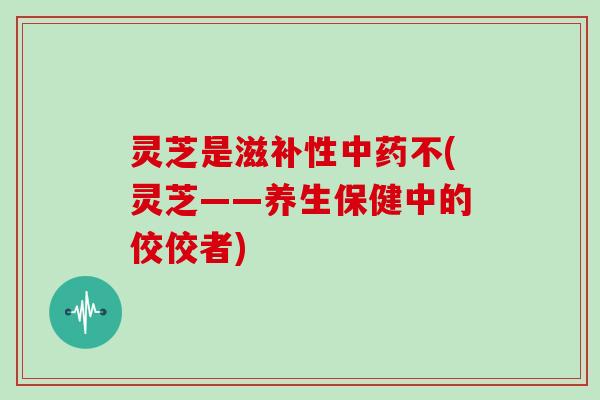 灵芝是滋补性不(灵芝——养生保健中的佼佼者) 灵芝是滋补性不(灵芝——养生保健中的佼佼者)