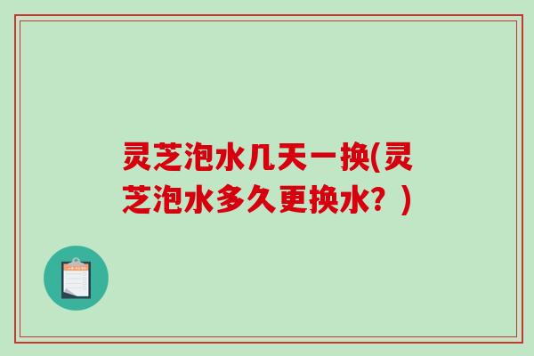 灵芝泡水几天一换(灵芝泡水多久更换水?) 灵芝泡水几天一换(灵芝泡水多久更换水?)
