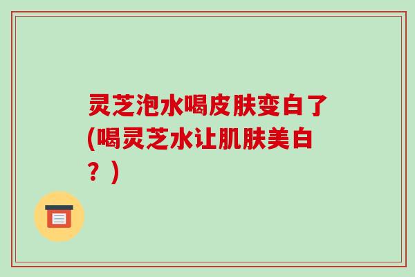 灵芝泡水喝变白了(喝灵芝水让美白?) 灵芝泡水喝变白了(喝灵芝水让美白?)