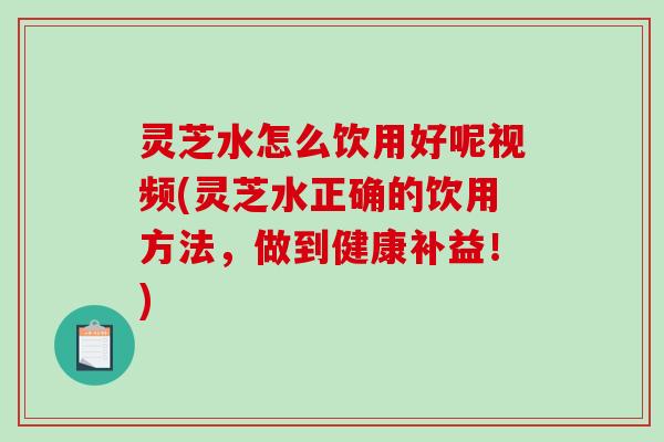 灵芝水怎么饮用好呢视频(灵芝水正确的饮用方法,做到健康补益!) 灵芝水怎么饮用好呢视频(灵芝水正确的饮用方法,做到健康补益!)