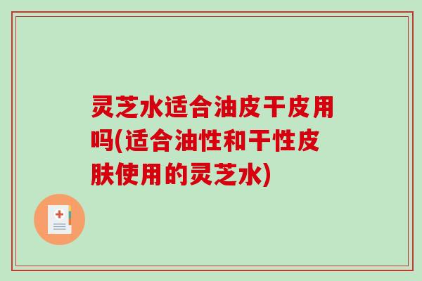 灵芝水适合油皮干皮用吗(适合油性和干性使用的灵芝水)