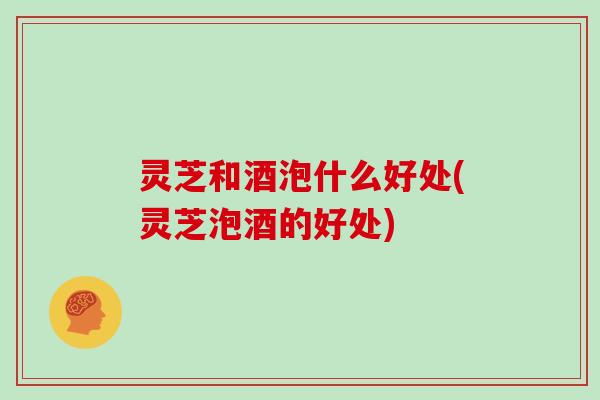 灵芝和酒泡什么好处(灵芝泡酒的好处)