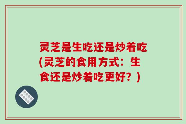 灵芝是生吃还是炒着吃(灵芝的食用方式:生食还是炒着吃更好?) 灵芝是生吃还是炒着吃(灵芝的食用方式:生食还是炒着吃更好?)