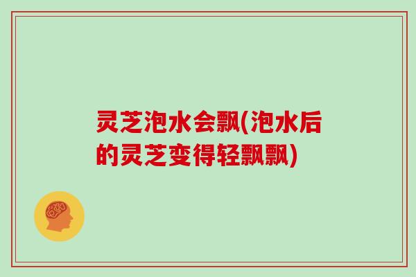 灵芝泡水会飘(泡水后的灵芝变得轻飘飘) 灵芝泡水会飘(泡水后的灵芝变得轻飘飘)
