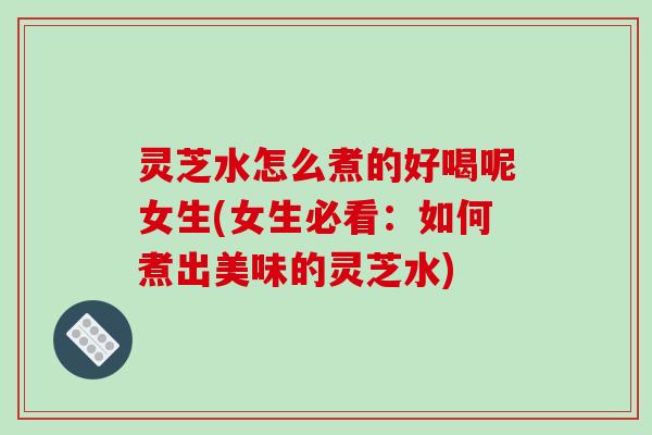 灵芝水怎么煮的好喝呢女生(女生必看：如何煮出美味的灵芝水)