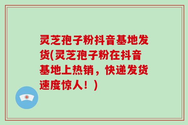 灵芝孢子粉抖音基地发货(灵芝孢子粉在抖音基地上热销,快递发货速度惊人!) 灵芝孢子粉抖音基地发货(灵芝孢子粉在抖音基地上热销,快递发货速度惊人!)