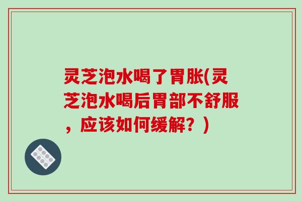 灵芝泡水喝了胃胀(灵芝泡水喝后胃部不舒服,应该如何缓解?) 灵芝泡水喝了胃胀(灵芝泡水喝后胃部不舒服,应该如何缓解?)