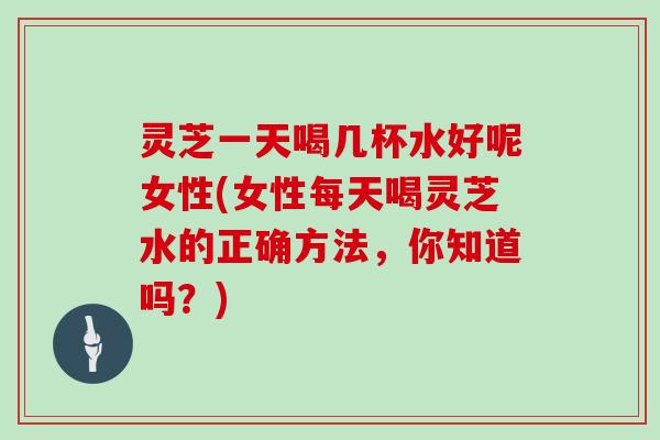 灵芝一天喝几杯水好呢女性(女性每天喝灵芝水的正确方法,你知道吗?) 灵芝一天喝几杯水好呢女性(女性每天喝灵芝水的正确方法,你知道吗?)